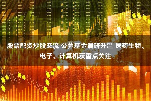 股票配资炒股交流 公募基金调研升温 医药生物、电子、计算机获重点关注