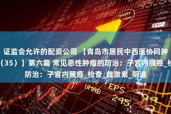 证监会允许的配资公司 【青岛市居民中西医协同肿瘤防治知识导读（35）】第六篇 常见恶性肿瘤的防治：子宫内膜癌_检查_雌激素_阴道