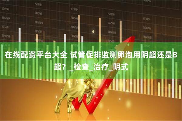 在线配资平台大全 试管促排监测卵泡用阴超还是B超？_检查_治疗_阴式