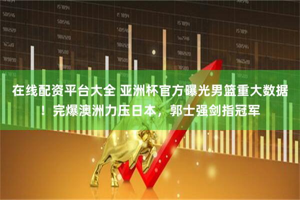 在线配资平台大全 亚洲杯官方曝光男篮重大数据！完爆澳洲力压日本，郭士强剑指冠军