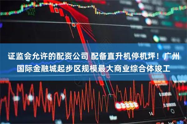 证监会允许的配资公司 配备直升机停机坪！广州国际金融城起步区规模最大商业综合体竣工