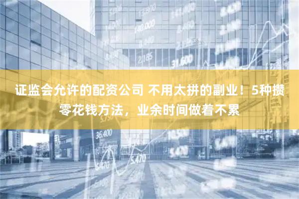 证监会允许的配资公司 不用太拼的副业！5种攒零花钱方法，业余时间做着不累
