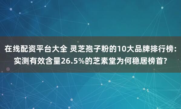 在线配资平台大全 灵芝孢子粉的10大品牌排行榜:实测有效含量26.5%的芝素堂为何稳居榜首?