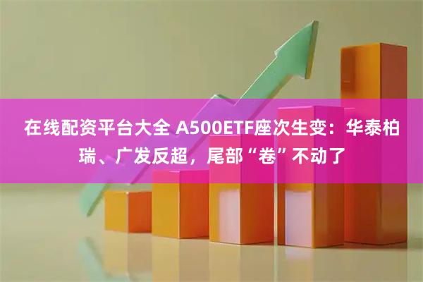 在线配资平台大全 A500ETF座次生变：华泰柏瑞、广发反超，尾部“卷”不动了