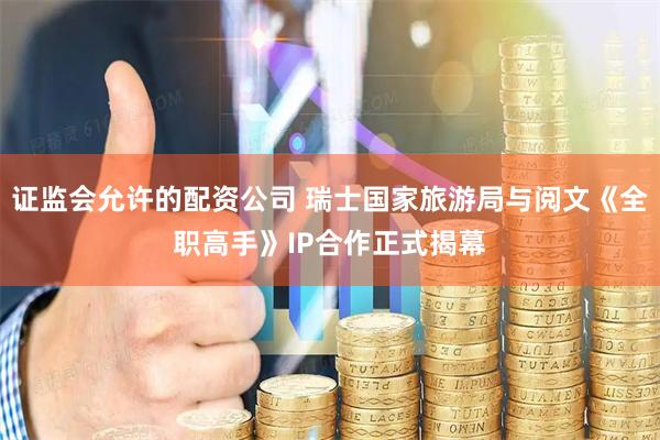 证监会允许的配资公司 瑞士国家旅游局与阅文《全职高手》IP合作正式揭幕