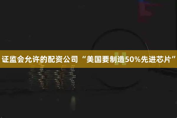 证监会允许的配资公司 “美国要制造50%先进芯片”