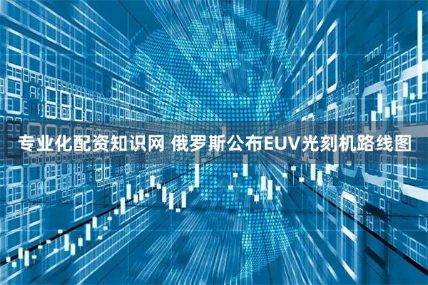 专业化配资知识网 俄罗斯公布EUV光刻机路线图